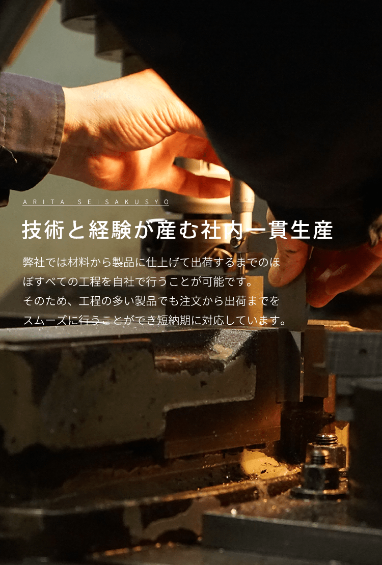 技術と経験が産む社内一貫生産 弊社では材料から製品に仕上げて出荷するまでのほぼすべての工程を自社で行うことが可能です。そのため、工程の多い製品でも注文から出荷までをスムーズに行うことができ短納期に対応しています。