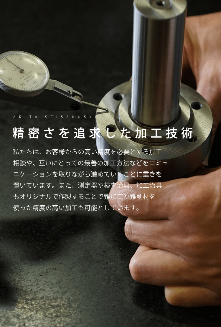精密さを追求した加工技術 私たちは、お客様からの高い精度を必要とする加工相談や、互いにとっての最善の加工方法などをコミュニケーションを取りながら進めていくことに重きを置いています。また、測定器や検査治具、加工治具もオリジナルで作製することで難加工や難削材を使った精度の高い加工も可能としています。